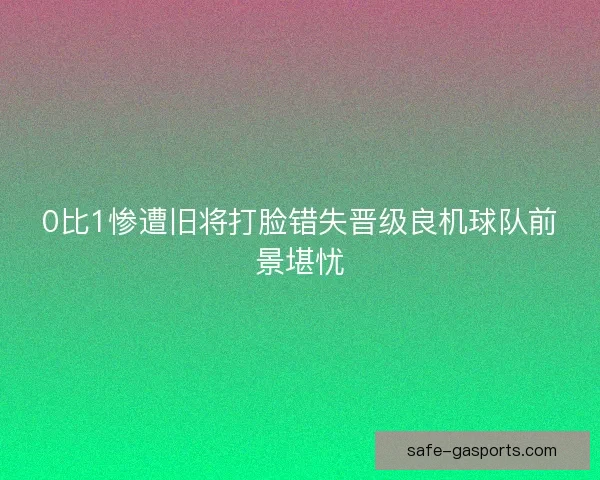 0比1惨遭旧将打脸错失晋级良机球队前景堪忧